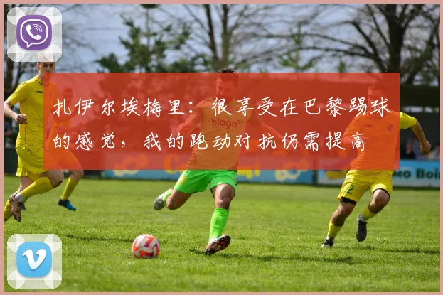 扎伊尔埃梅里：很享受在巴黎踢球的感觉，我的跑动对抗仍需提高