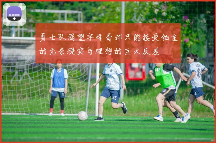 勇士队渴望字母哥却只能接受铂金的无奈现实与理想的巨大反差