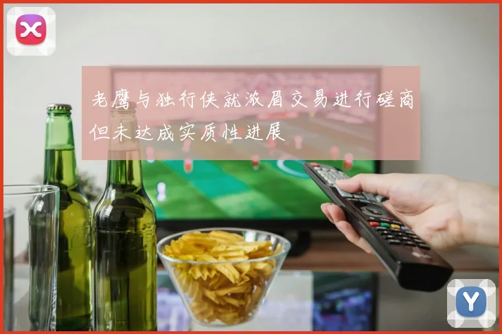 老鹰与独行侠就浓眉交易进行磋商但未达成实质性进展