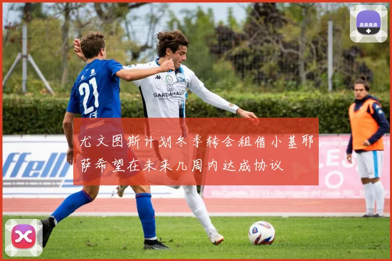 尤文图斯计划冬季转会租借小基耶萨希望在未来几周内达成协议