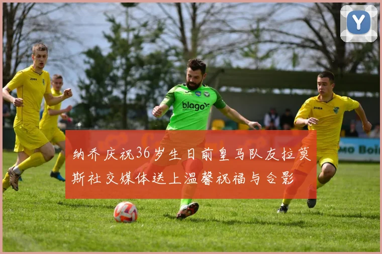 纳乔庆祝36岁生日前皇马队友拉莫斯社交媒体送上温馨祝福与合影