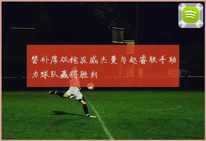 替补席双枪发威杰曼与赵睿联手助力球队赢得胜利