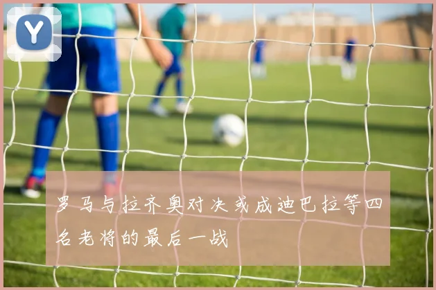 罗马与拉齐奥对决或成迪巴拉等四名老将的最后一战