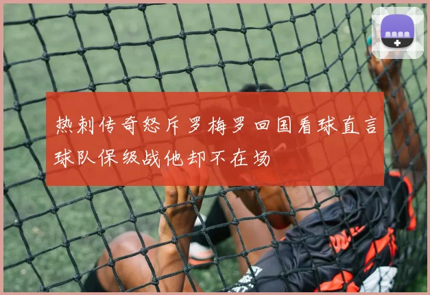 热刺传奇怒斥罗梅罗回国看球直言球队保级战他却不在场